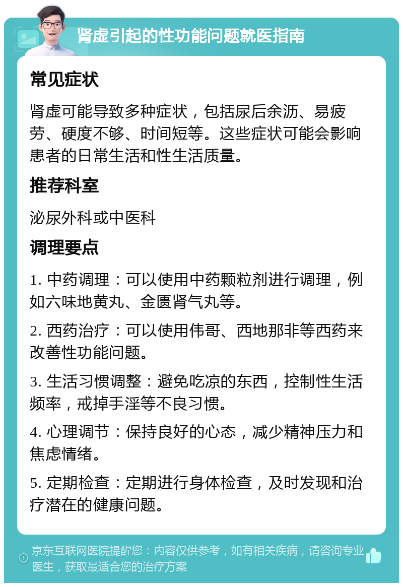 肾虚引起的性功能问题就医指南 常见症状 肾虚可能导致多种症状，包括尿后余沥、易疲劳、硬度不够、时间短等。这些症状可能会影响患者的日常生活和性生活质量。 推荐科室 泌尿外科或中医科 调理要点 1. 中药调理：可以使用中药颗粒剂进行调理，例如六味地黄丸、金匮肾气丸等。 2. 西药治疗：可以使用伟哥、西地那非等西药来改善性功能问题。 3. 生活习惯调整：避免吃凉的东西，控制性生活频率，戒掉手淫等不良习惯。 4. 心理调节：保持良好的心态，减少精神压力和焦虑情绪。 5. 定期检查：定期进行身体检查，及时发现和治疗潜在的健康问题。