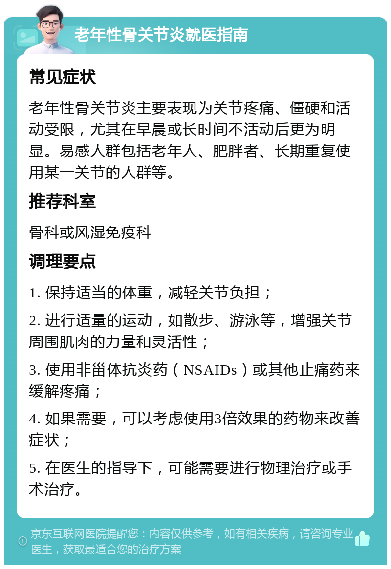 老年性骨关节炎就医指南 常见症状 老年性骨关节炎主要表现为关节疼痛、僵硬和活动受限，尤其在早晨或长时间不活动后更为明显。易感人群包括老年人、肥胖者、长期重复使用某一关节的人群等。 推荐科室 骨科或风湿免疫科 调理要点 1. 保持适当的体重，减轻关节负担； 2. 进行适量的运动，如散步、游泳等，增强关节周围肌肉的力量和灵活性； 3. 使用非甾体抗炎药（NSAIDs）或其他止痛药来缓解疼痛； 4. 如果需要，可以考虑使用3倍效果的药物来改善症状； 5. 在医生的指导下，可能需要进行物理治疗或手术治疗。