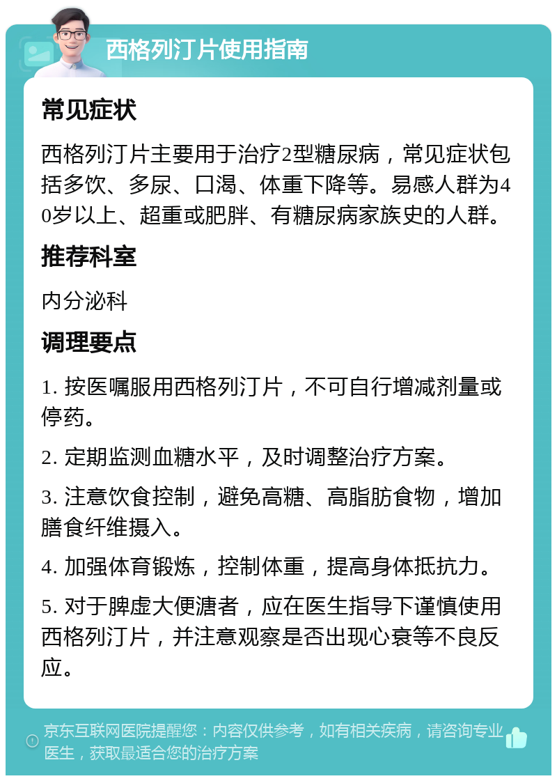 西格列汀片使用指南 常见症状 西格列汀片主要用于治疗2型糖尿病，常见症状包括多饮、多尿、口渴、体重下降等。易感人群为40岁以上、超重或肥胖、有糖尿病家族史的人群。 推荐科室 内分泌科 调理要点 1. 按医嘱服用西格列汀片，不可自行增减剂量或停药。 2. 定期监测血糖水平，及时调整治疗方案。 3. 注意饮食控制，避免高糖、高脂肪食物，增加膳食纤维摄入。 4. 加强体育锻炼，控制体重，提高身体抵抗力。 5. 对于脾虚大便溏者，应在医生指导下谨慎使用西格列汀片，并注意观察是否出现心衰等不良反应。