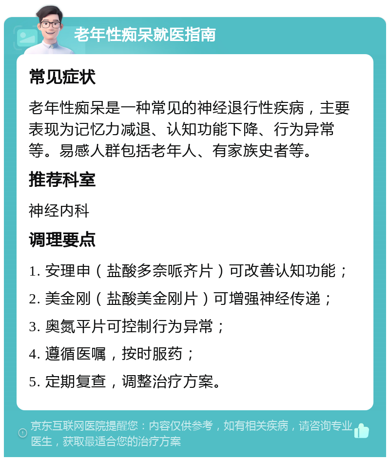 老年性痴呆就医指南 常见症状 老年性痴呆是一种常见的神经退行性疾病，主要表现为记忆力减退、认知功能下降、行为异常等。易感人群包括老年人、有家族史者等。 推荐科室 神经内科 调理要点 1. 安理申（盐酸多奈哌齐片）可改善认知功能； 2. 美金刚（盐酸美金刚片）可增强神经传递； 3. 奥氮平片可控制行为异常； 4. 遵循医嘱，按时服药； 5. 定期复查，调整治疗方案。