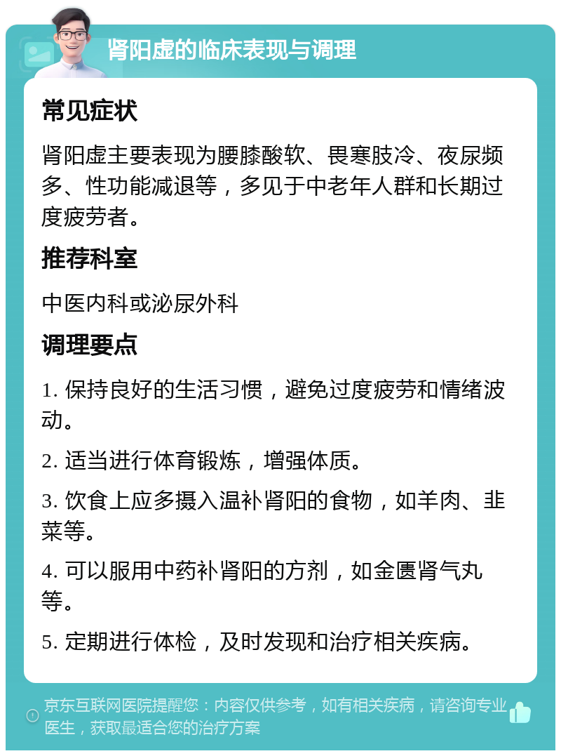 肾阳虚的临床表现与调理 常见症状 肾阳虚主要表现为腰膝酸软、畏寒肢冷、夜尿频多、性功能减退等，多见于中老年人群和长期过度疲劳者。 推荐科室 中医内科或泌尿外科 调理要点 1. 保持良好的生活习惯，避免过度疲劳和情绪波动。 2. 适当进行体育锻炼，增强体质。 3. 饮食上应多摄入温补肾阳的食物，如羊肉、韭菜等。 4. 可以服用中药补肾阳的方剂，如金匮肾气丸等。 5. 定期进行体检，及时发现和治疗相关疾病。