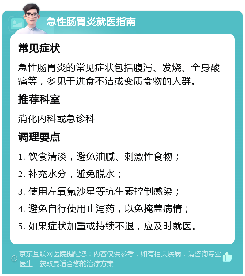 急性肠胃炎就医指南 常见症状 急性肠胃炎的常见症状包括腹泻、发烧、全身酸痛等，多见于进食不洁或变质食物的人群。 推荐科室 消化内科或急诊科 调理要点 1. 饮食清淡，避免油腻、刺激性食物； 2. 补充水分，避免脱水； 3. 使用左氧氟沙星等抗生素控制感染； 4. 避免自行使用止泻药，以免掩盖病情； 5. 如果症状加重或持续不退，应及时就医。