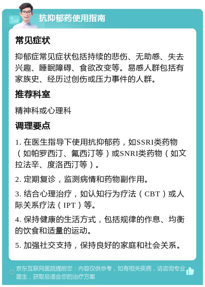 抗抑郁药使用指南 常见症状 抑郁症常见症状包括持续的悲伤、无助感、失去兴趣、睡眠障碍、食欲改变等。易感人群包括有家族史、经历过创伤或压力事件的人群。 推荐科室 精神科或心理科 调理要点 1. 在医生指导下使用抗抑郁药，如SSRI类药物（如帕罗西汀、氟西汀等）或SNRI类药物（如文拉法辛、度洛西汀等）。 2. 定期复诊，监测病情和药物副作用。 3. 结合心理治疗，如认知行为疗法（CBT）或人际关系疗法（IPT）等。 4. 保持健康的生活方式，包括规律的作息、均衡的饮食和适量的运动。 5. 加强社交支持，保持良好的家庭和社会关系。