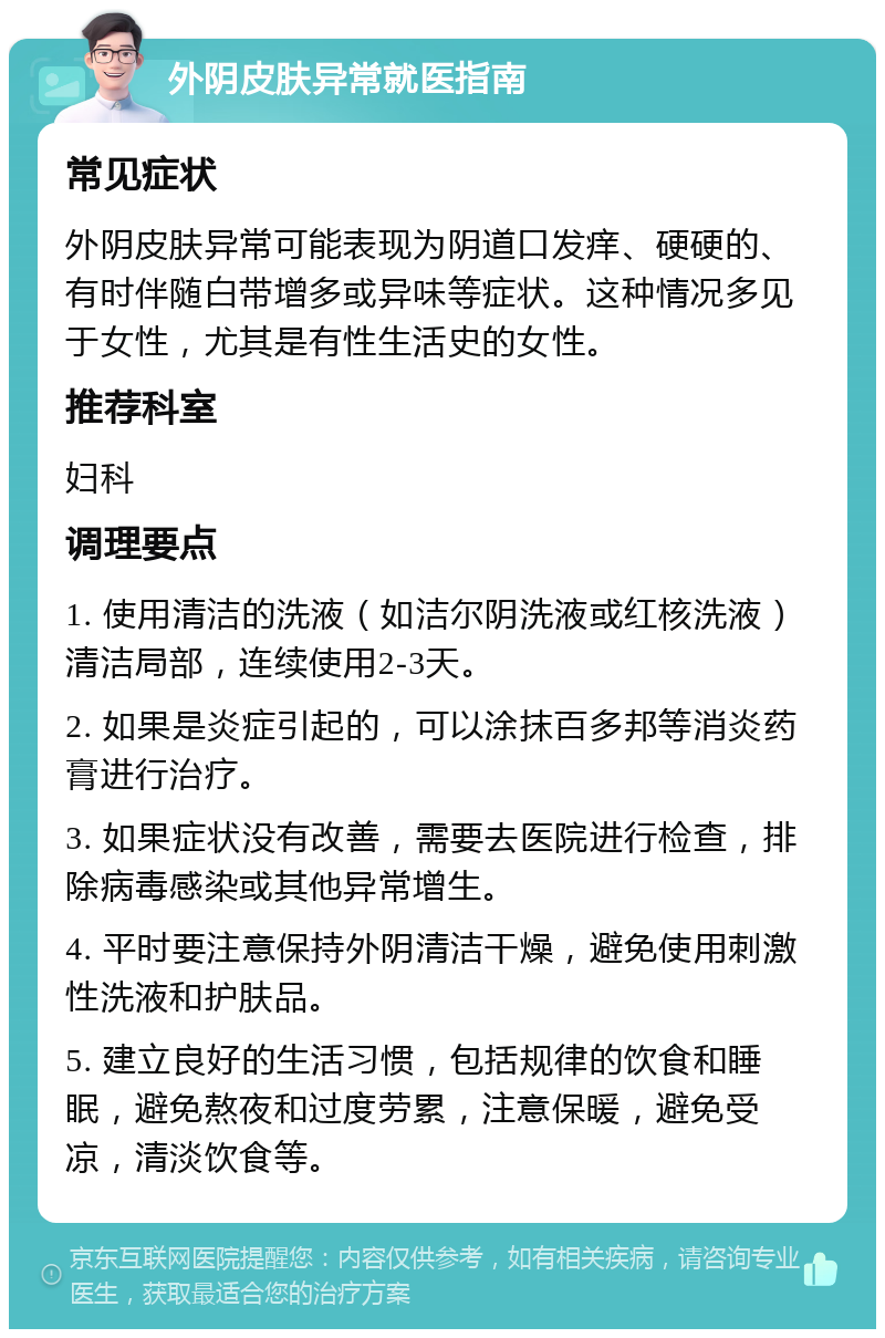 外阴皮肤异常就医指南 常见症状 外阴皮肤异常可能表现为阴道口发痒、硬硬的、有时伴随白带增多或异味等症状。这种情况多见于女性，尤其是有性生活史的女性。 推荐科室 妇科 调理要点 1. 使用清洁的洗液（如洁尔阴洗液或红核洗液）清洁局部，连续使用2-3天。 2. 如果是炎症引起的，可以涂抹百多邦等消炎药膏进行治疗。 3. 如果症状没有改善，需要去医院进行检查，排除病毒感染或其他异常增生。 4. 平时要注意保持外阴清洁干燥，避免使用刺激性洗液和护肤品。 5. 建立良好的生活习惯，包括规律的饮食和睡眠，避免熬夜和过度劳累，注意保暖，避免受凉，清淡饮食等。