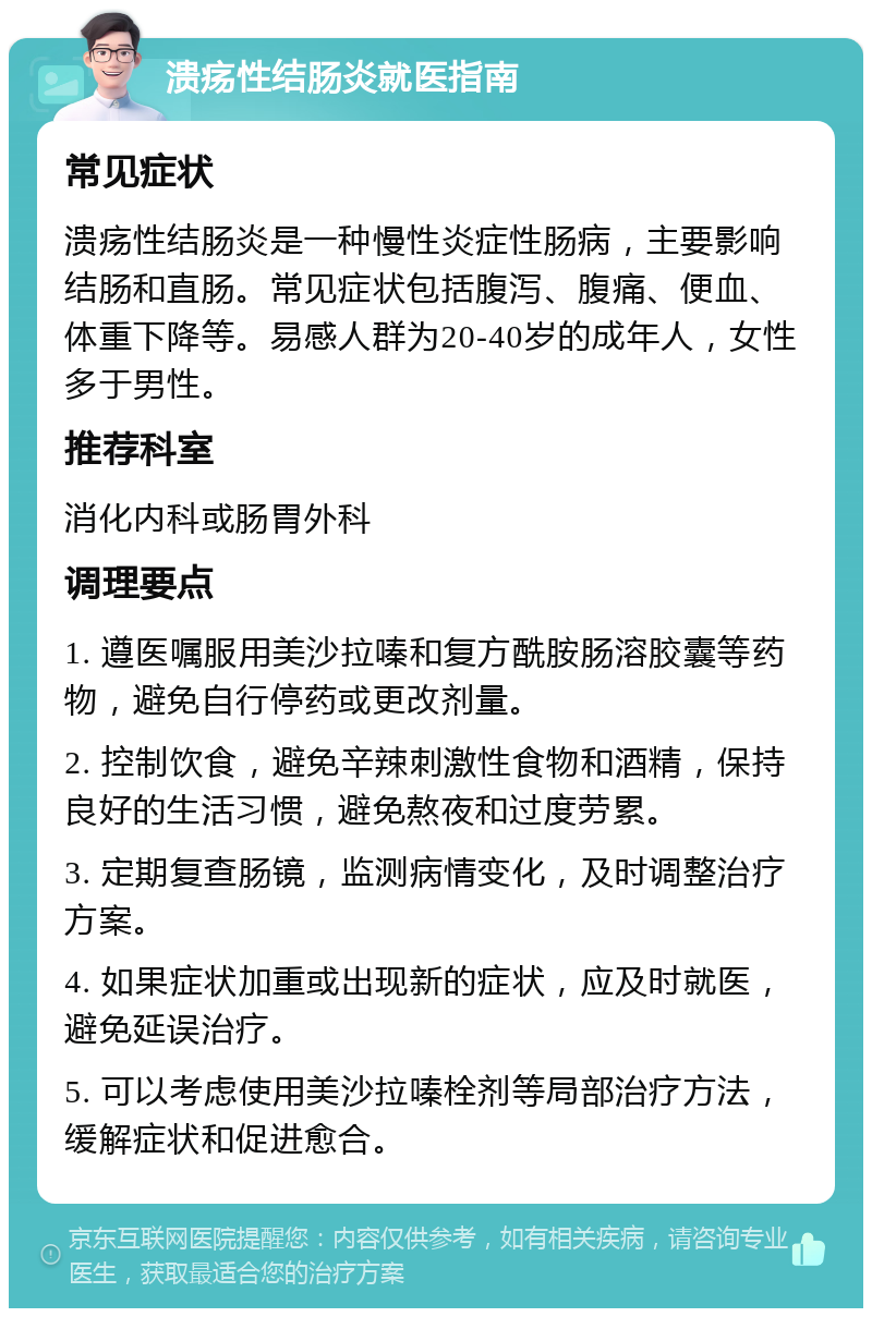 溃疡性结肠炎就医指南 常见症状 溃疡性结肠炎是一种慢性炎症性肠病，主要影响结肠和直肠。常见症状包括腹泻、腹痛、便血、体重下降等。易感人群为20-40岁的成年人，女性多于男性。 推荐科室 消化内科或肠胃外科 调理要点 1. 遵医嘱服用美沙拉嗪和复方酰胺肠溶胶囊等药物，避免自行停药或更改剂量。 2. 控制饮食，避免辛辣刺激性食物和酒精，保持良好的生活习惯，避免熬夜和过度劳累。 3. 定期复查肠镜，监测病情变化，及时调整治疗方案。 4. 如果症状加重或出现新的症状，应及时就医，避免延误治疗。 5. 可以考虑使用美沙拉嗪栓剂等局部治疗方法，缓解症状和促进愈合。