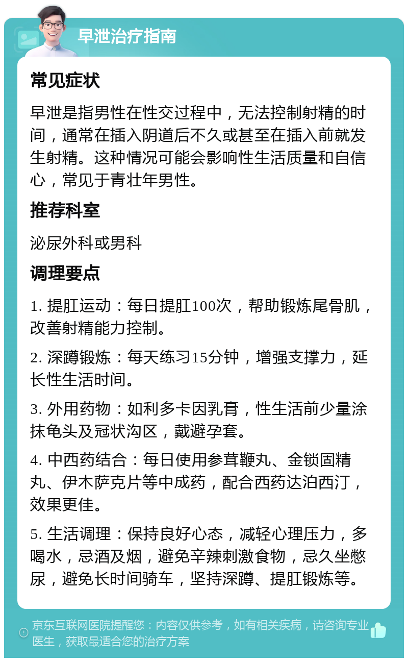 早泄治疗指南 常见症状 早泄是指男性在性交过程中，无法控制射精的时间，通常在插入阴道后不久或甚至在插入前就发生射精。这种情况可能会影响性生活质量和自信心，常见于青壮年男性。 推荐科室 泌尿外科或男科 调理要点 1. 提肛运动：每日提肛100次，帮助锻炼尾骨肌，改善射精能力控制。 2. 深蹲锻炼：每天练习15分钟，增强支撑力，延长性生活时间。 3. 外用药物：如利多卡因乳膏，性生活前少量涂抹龟头及冠状沟区，戴避孕套。 4. 中西药结合：每日使用参茸鞭丸、金锁固精丸、伊木萨克片等中成药，配合西药达泊西汀，效果更佳。 5. 生活调理：保持良好心态，减轻心理压力，多喝水，忌酒及烟，避免辛辣刺激食物，忌久坐憋尿，避免长时间骑车，坚持深蹲、提肛锻炼等。