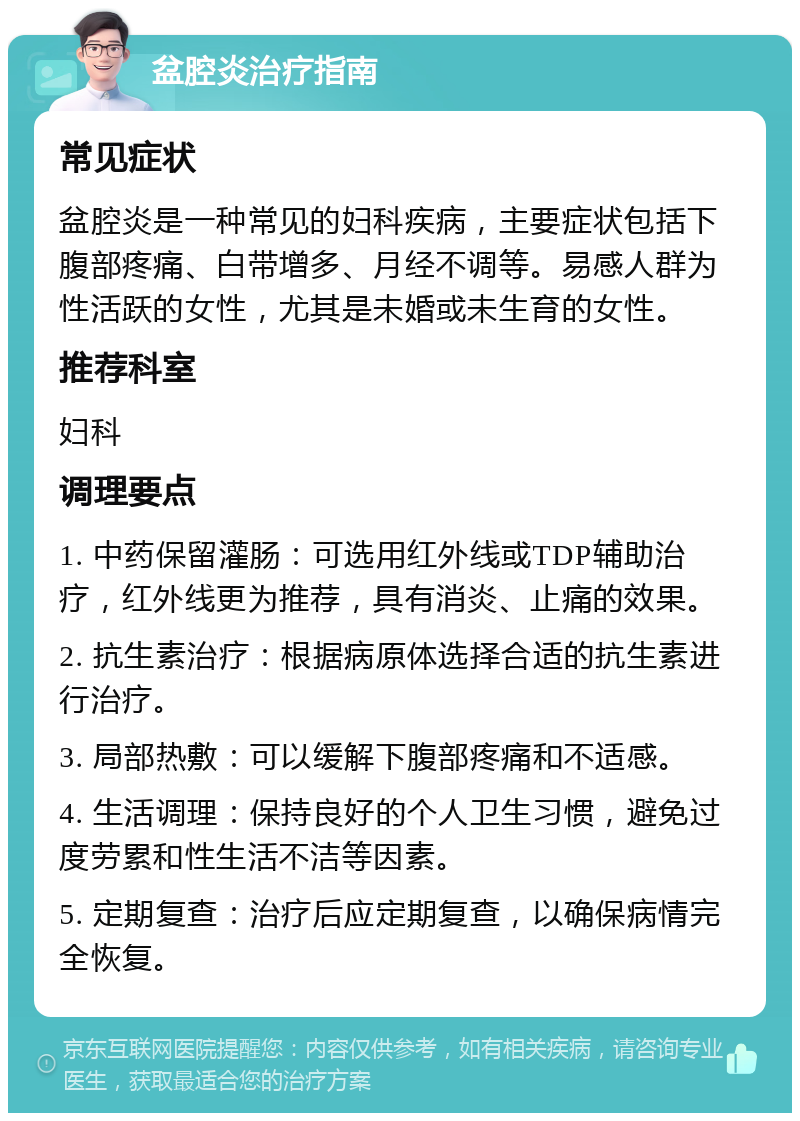 盆腔炎治疗指南 常见症状 盆腔炎是一种常见的妇科疾病，主要症状包括下腹部疼痛、白带增多、月经不调等。易感人群为性活跃的女性，尤其是未婚或未生育的女性。 推荐科室 妇科 调理要点 1. 中药保留灌肠：可选用红外线或TDP辅助治疗，红外线更为推荐，具有消炎、止痛的效果。 2. 抗生素治疗：根据病原体选择合适的抗生素进行治疗。 3. 局部热敷：可以缓解下腹部疼痛和不适感。 4. 生活调理：保持良好的个人卫生习惯，避免过度劳累和性生活不洁等因素。 5. 定期复查：治疗后应定期复查，以确保病情完全恢复。