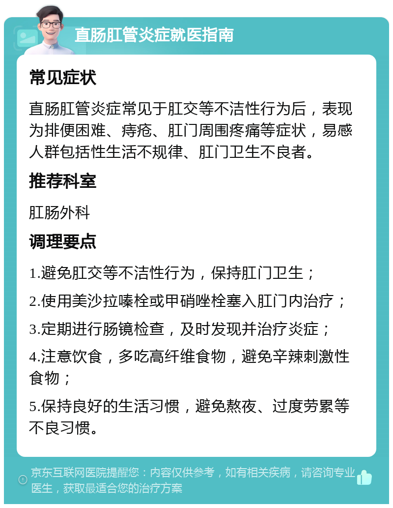 直肠肛管炎症就医指南 常见症状 直肠肛管炎症常见于肛交等不洁性行为后，表现为排便困难、痔疮、肛门周围疼痛等症状，易感人群包括性生活不规律、肛门卫生不良者。 推荐科室 肛肠外科 调理要点 1.避免肛交等不洁性行为，保持肛门卫生； 2.使用美沙拉嗪栓或甲硝唑栓塞入肛门内治疗； 3.定期进行肠镜检查，及时发现并治疗炎症； 4.注意饮食，多吃高纤维食物，避免辛辣刺激性食物； 5.保持良好的生活习惯，避免熬夜、过度劳累等不良习惯。