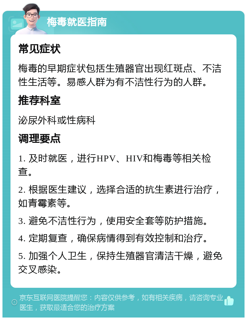 梅毒就医指南 常见症状 梅毒的早期症状包括生殖器官出现红斑点、不洁性生活等。易感人群为有不洁性行为的人群。 推荐科室 泌尿外科或性病科 调理要点 1. 及时就医，进行HPV、HIV和梅毒等相关检查。 2. 根据医生建议，选择合适的抗生素进行治疗，如青霉素等。 3. 避免不洁性行为，使用安全套等防护措施。 4. 定期复查，确保病情得到有效控制和治疗。 5. 加强个人卫生，保持生殖器官清洁干燥，避免交叉感染。