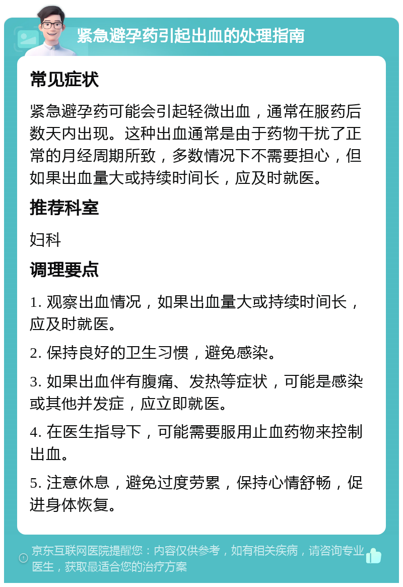 紧急避孕药引起出血的处理指南 常见症状 紧急避孕药可能会引起轻微出血，通常在服药后数天内出现。这种出血通常是由于药物干扰了正常的月经周期所致，多数情况下不需要担心，但如果出血量大或持续时间长，应及时就医。 推荐科室 妇科 调理要点 1. 观察出血情况，如果出血量大或持续时间长，应及时就医。 2. 保持良好的卫生习惯，避免感染。 3. 如果出血伴有腹痛、发热等症状，可能是感染或其他并发症，应立即就医。 4. 在医生指导下，可能需要服用止血药物来控制出血。 5. 注意休息，避免过度劳累，保持心情舒畅，促进身体恢复。