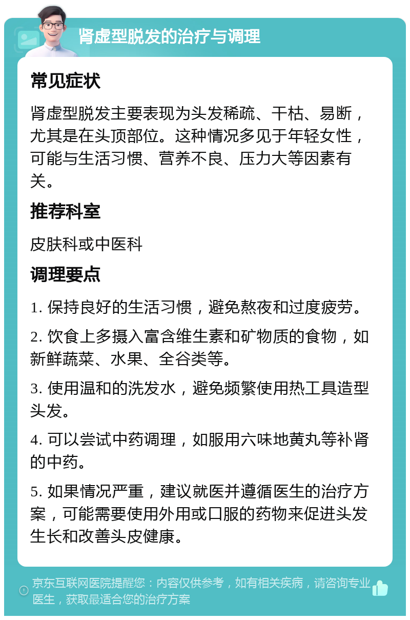 肾虚型脱发的治疗与调理 常见症状 肾虚型脱发主要表现为头发稀疏、干枯、易断，尤其是在头顶部位。这种情况多见于年轻女性，可能与生活习惯、营养不良、压力大等因素有关。 推荐科室 皮肤科或中医科 调理要点 1. 保持良好的生活习惯，避免熬夜和过度疲劳。 2. 饮食上多摄入富含维生素和矿物质的食物，如新鲜蔬菜、水果、全谷类等。 3. 使用温和的洗发水，避免频繁使用热工具造型头发。 4. 可以尝试中药调理，如服用六味地黄丸等补肾的中药。 5. 如果情况严重，建议就医并遵循医生的治疗方案，可能需要使用外用或口服的药物来促进头发生长和改善头皮健康。