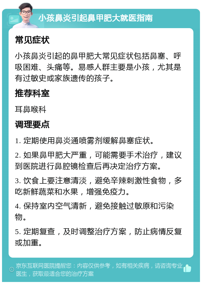 小孩鼻炎引起鼻甲肥大就医指南 常见症状 小孩鼻炎引起的鼻甲肥大常见症状包括鼻塞、呼吸困难、头痛等。易感人群主要是小孩，尤其是有过敏史或家族遗传的孩子。 推荐科室 耳鼻喉科 调理要点 1. 定期使用鼻炎通喷雾剂缓解鼻塞症状。 2. 如果鼻甲肥大严重，可能需要手术治疗，建议到医院进行鼻腔镜检查后再决定治疗方案。 3. 饮食上要注意清淡，避免辛辣刺激性食物，多吃新鲜蔬菜和水果，增强免疫力。 4. 保持室内空气清新，避免接触过敏原和污染物。 5. 定期复查，及时调整治疗方案，防止病情反复或加重。