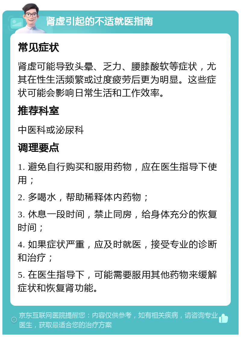 肾虚引起的不适就医指南 常见症状 肾虚可能导致头晕、乏力、腰膝酸软等症状，尤其在性生活频繁或过度疲劳后更为明显。这些症状可能会影响日常生活和工作效率。 推荐科室 中医科或泌尿科 调理要点 1. 避免自行购买和服用药物，应在医生指导下使用； 2. 多喝水，帮助稀释体内药物； 3. 休息一段时间，禁止同房，给身体充分的恢复时间； 4. 如果症状严重，应及时就医，接受专业的诊断和治疗； 5. 在医生指导下，可能需要服用其他药物来缓解症状和恢复肾功能。