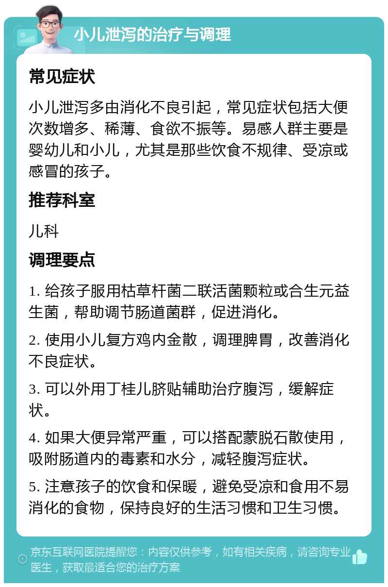 小儿泄泻的治疗与调理 常见症状 小儿泄泻多由消化不良引起，常见症状包括大便次数增多、稀薄、食欲不振等。易感人群主要是婴幼儿和小儿，尤其是那些饮食不规律、受凉或感冒的孩子。 推荐科室 儿科 调理要点 1. 给孩子服用枯草杆菌二联活菌颗粒或合生元益生菌，帮助调节肠道菌群，促进消化。 2. 使用小儿复方鸡内金散，调理脾胃，改善消化不良症状。 3. 可以外用丁桂儿脐贴辅助治疗腹泻，缓解症状。 4. 如果大便异常严重，可以搭配蒙脱石散使用，吸附肠道内的毒素和水分，减轻腹泻症状。 5. 注意孩子的饮食和保暖，避免受凉和食用不易消化的食物，保持良好的生活习惯和卫生习惯。