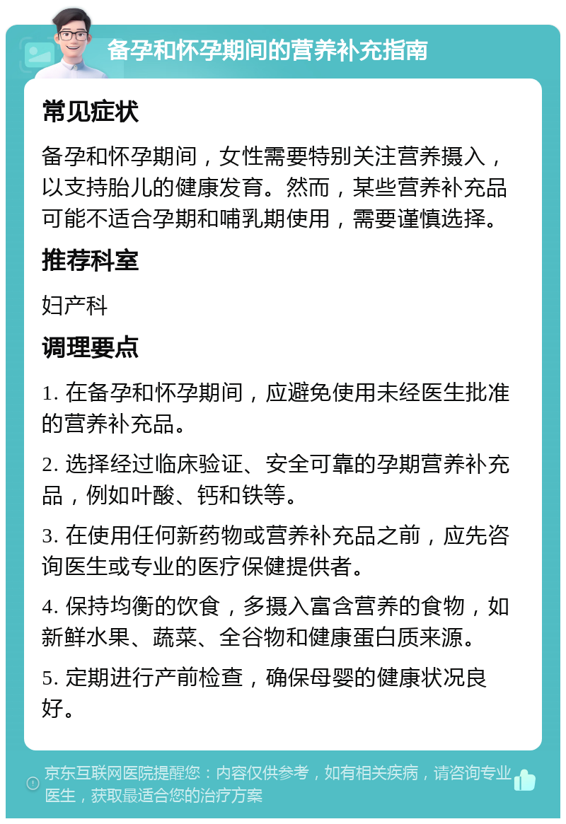 备孕和怀孕期间的营养补充指南 常见症状 备孕和怀孕期间，女性需要特别关注营养摄入，以支持胎儿的健康发育。然而，某些营养补充品可能不适合孕期和哺乳期使用，需要谨慎选择。 推荐科室 妇产科 调理要点 1. 在备孕和怀孕期间，应避免使用未经医生批准的营养补充品。 2. 选择经过临床验证、安全可靠的孕期营养补充品，例如叶酸、钙和铁等。 3. 在使用任何新药物或营养补充品之前，应先咨询医生或专业的医疗保健提供者。 4. 保持均衡的饮食，多摄入富含营养的食物，如新鲜水果、蔬菜、全谷物和健康蛋白质来源。 5. 定期进行产前检查，确保母婴的健康状况良好。