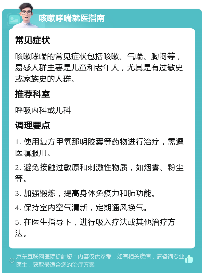 咳嗽哮喘就医指南 常见症状 咳嗽哮喘的常见症状包括咳嗽、气喘、胸闷等，易感人群主要是儿童和老年人，尤其是有过敏史或家族史的人群。 推荐科室 呼吸内科或儿科 调理要点 1. 使用复方甲氧那明胶囊等药物进行治疗，需遵医嘱服用。 2. 避免接触过敏原和刺激性物质，如烟雾、粉尘等。 3. 加强锻炼，提高身体免疫力和肺功能。 4. 保持室内空气清新，定期通风换气。 5. 在医生指导下，进行吸入疗法或其他治疗方法。