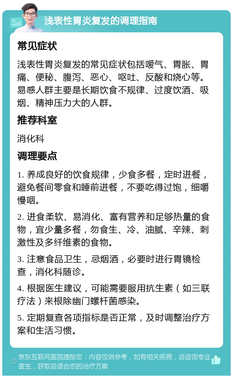 浅表性胃炎复发的调理指南 常见症状 浅表性胃炎复发的常见症状包括嗳气、胃胀、胃痛、便秘、腹泻、恶心、呕吐、反酸和烧心等。易感人群主要是长期饮食不规律、过度饮酒、吸烟、精神压力大的人群。 推荐科室 消化科 调理要点 1. 养成良好的饮食规律，少食多餐，定时进餐，避免餐间零食和睡前进餐，不要吃得过饱，细嚼慢咽。 2. 进食柔软、易消化、富有营养和足够热量的食物，宜少量多餐，勿食生、冷、油腻、辛辣、刺激性及多纤维素的食物。 3. 注意食品卫生，忌烟酒，必要时进行胃镜检查，消化科随诊。 4. 根据医生建议，可能需要服用抗生素（如三联疗法）来根除幽门螺杆菌感染。 5. 定期复查各项指标是否正常，及时调整治疗方案和生活习惯。