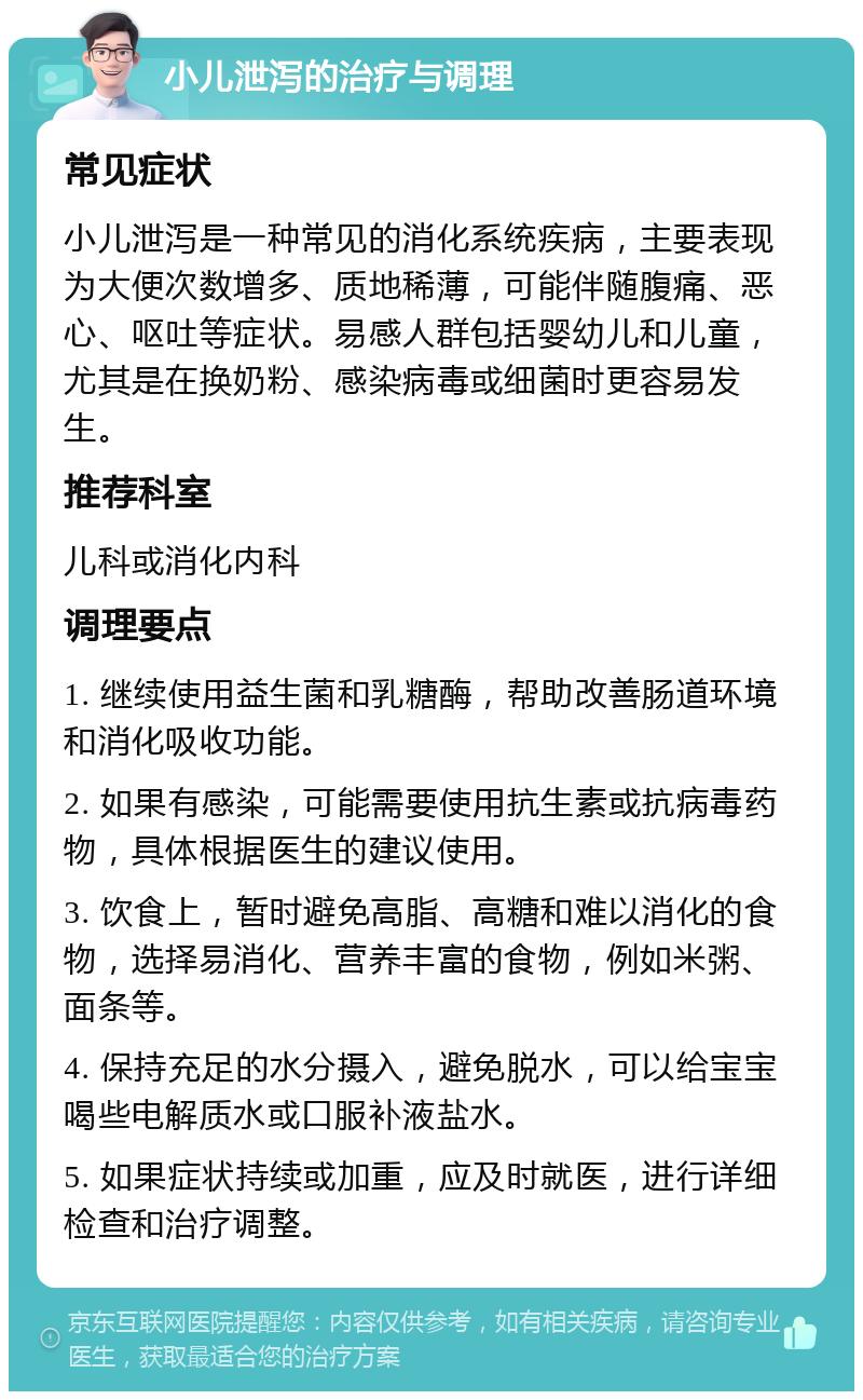 小儿泄泻的治疗与调理 常见症状 小儿泄泻是一种常见的消化系统疾病，主要表现为大便次数增多、质地稀薄，可能伴随腹痛、恶心、呕吐等症状。易感人群包括婴幼儿和儿童，尤其是在换奶粉、感染病毒或细菌时更容易发生。 推荐科室 儿科或消化内科 调理要点 1. 继续使用益生菌和乳糖酶，帮助改善肠道环境和消化吸收功能。 2. 如果有感染，可能需要使用抗生素或抗病毒药物，具体根据医生的建议使用。 3. 饮食上，暂时避免高脂、高糖和难以消化的食物，选择易消化、营养丰富的食物，例如米粥、面条等。 4. 保持充足的水分摄入，避免脱水，可以给宝宝喝些电解质水或口服补液盐水。 5. 如果症状持续或加重，应及时就医，进行详细检查和治疗调整。