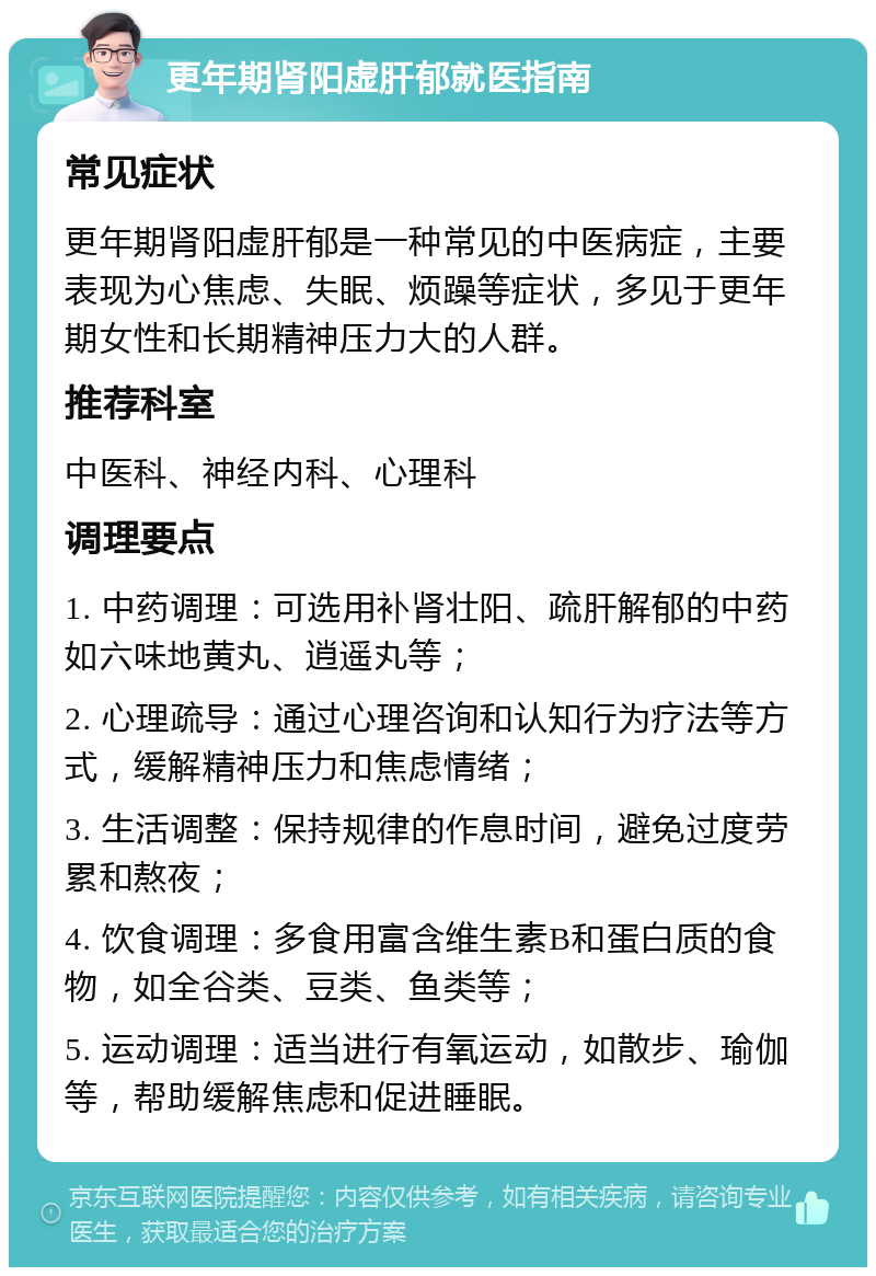 更年期肾阳虚肝郁就医指南 常见症状 更年期肾阳虚肝郁是一种常见的中医病症，主要表现为心焦虑、失眠、烦躁等症状，多见于更年期女性和长期精神压力大的人群。 推荐科室 中医科、神经内科、心理科 调理要点 1. 中药调理：可选用补肾壮阳、疏肝解郁的中药如六味地黄丸、逍遥丸等； 2. 心理疏导：通过心理咨询和认知行为疗法等方式，缓解精神压力和焦虑情绪； 3. 生活调整：保持规律的作息时间，避免过度劳累和熬夜； 4. 饮食调理：多食用富含维生素B和蛋白质的食物，如全谷类、豆类、鱼类等； 5. 运动调理：适当进行有氧运动，如散步、瑜伽等，帮助缓解焦虑和促进睡眠。