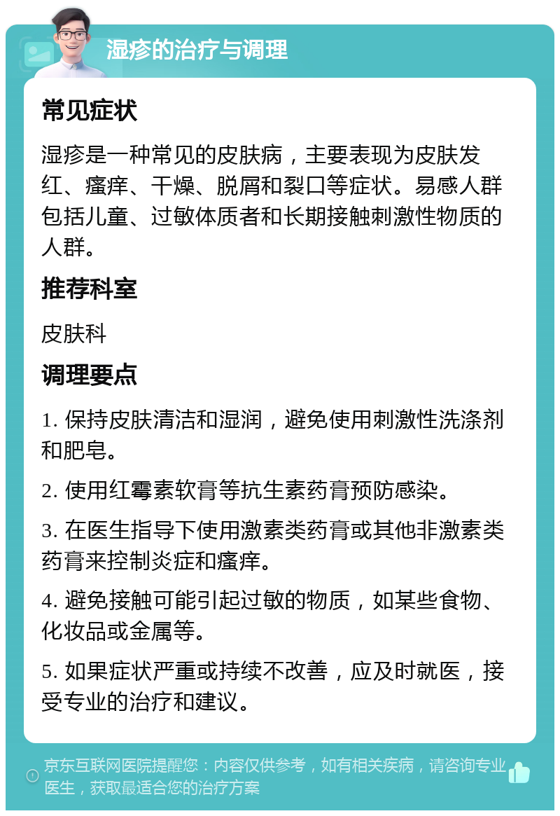 湿疹的治疗与调理 常见症状 湿疹是一种常见的皮肤病，主要表现为皮肤发红、瘙痒、干燥、脱屑和裂口等症状。易感人群包括儿童、过敏体质者和长期接触刺激性物质的人群。 推荐科室 皮肤科 调理要点 1. 保持皮肤清洁和湿润，避免使用刺激性洗涤剂和肥皂。 2. 使用红霉素软膏等抗生素药膏预防感染。 3. 在医生指导下使用激素类药膏或其他非激素类药膏来控制炎症和瘙痒。 4. 避免接触可能引起过敏的物质，如某些食物、化妆品或金属等。 5. 如果症状严重或持续不改善，应及时就医，接受专业的治疗和建议。