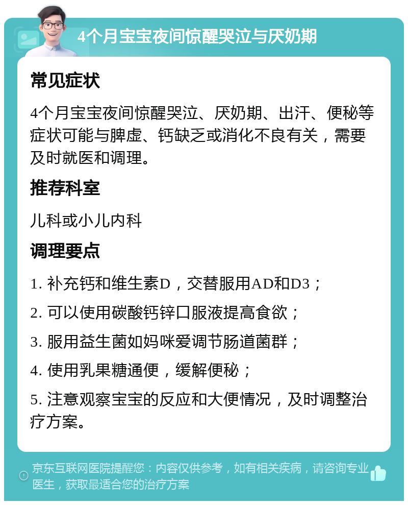 4个月宝宝夜间惊醒哭泣与厌奶期 常见症状 4个月宝宝夜间惊醒哭泣、厌奶期、出汗、便秘等症状可能与脾虚、钙缺乏或消化不良有关，需要及时就医和调理。 推荐科室 儿科或小儿内科 调理要点 1. 补充钙和维生素D，交替服用AD和D3； 2. 可以使用碳酸钙锌口服液提高食欲； 3. 服用益生菌如妈咪爱调节肠道菌群； 4. 使用乳果糖通便，缓解便秘； 5. 注意观察宝宝的反应和大便情况，及时调整治疗方案。