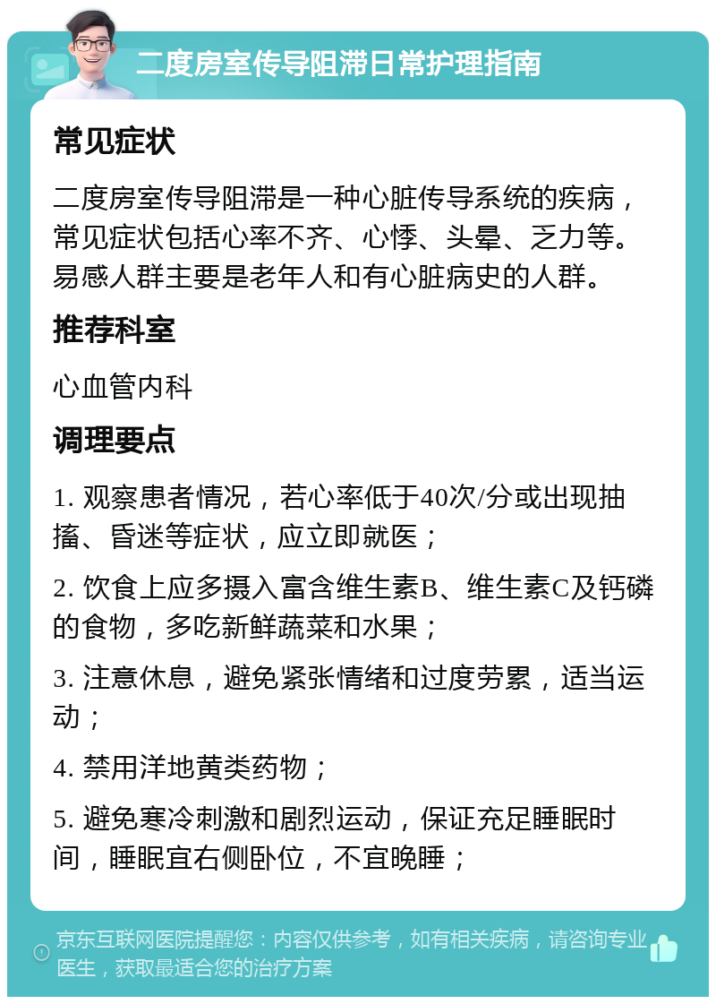 二度房室传导阻滞日常护理指南 常见症状 二度房室传导阻滞是一种心脏传导系统的疾病，常见症状包括心率不齐、心悸、头晕、乏力等。易感人群主要是老年人和有心脏病史的人群。 推荐科室 心血管内科 调理要点 1. 观察患者情况，若心率低于40次/分或出现抽搐、昏迷等症状，应立即就医； 2. 饮食上应多摄入富含维生素B、维生素C及钙磷的食物，多吃新鲜蔬菜和水果； 3. 注意休息，避免紧张情绪和过度劳累，适当运动； 4. 禁用洋地黄类药物； 5. 避免寒冷刺激和剧烈运动，保证充足睡眠时间，睡眠宜右侧卧位，不宜晚睡；