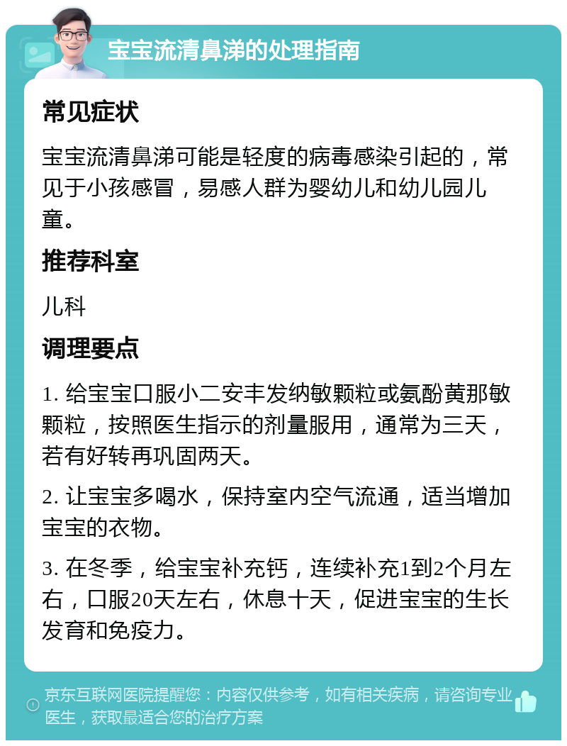 宝宝流清鼻涕的处理指南 常见症状 宝宝流清鼻涕可能是轻度的病毒感染引起的，常见于小孩感冒，易感人群为婴幼儿和幼儿园儿童。 推荐科室 儿科 调理要点 1. 给宝宝口服小二安丰发纳敏颗粒或氨酚黄那敏颗粒，按照医生指示的剂量服用，通常为三天，若有好转再巩固两天。 2. 让宝宝多喝水，保持室内空气流通，适当增加宝宝的衣物。 3. 在冬季，给宝宝补充钙，连续补充1到2个月左右，口服20天左右，休息十天，促进宝宝的生长发育和免疫力。