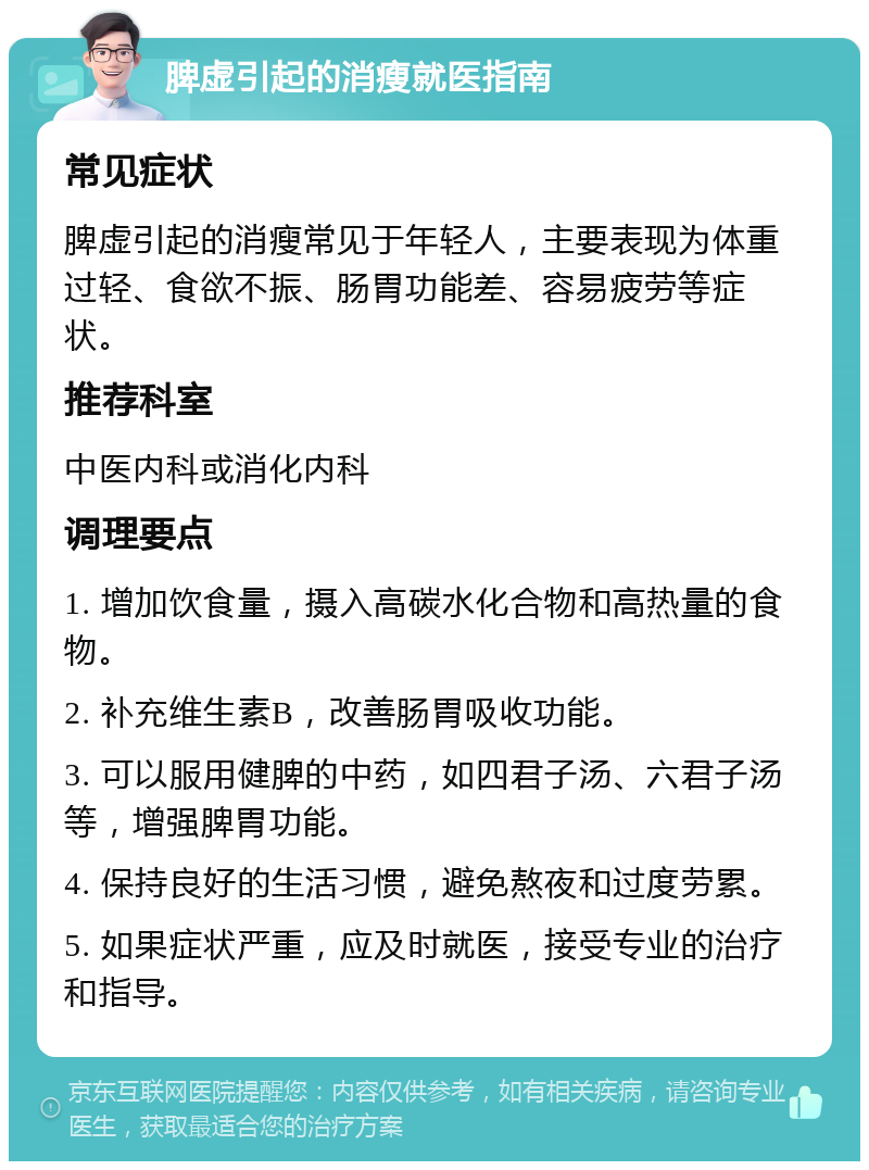 脾虚引起的消瘦就医指南 常见症状 脾虚引起的消瘦常见于年轻人，主要表现为体重过轻、食欲不振、肠胃功能差、容易疲劳等症状。 推荐科室 中医内科或消化内科 调理要点 1. 增加饮食量，摄入高碳水化合物和高热量的食物。 2. 补充维生素B，改善肠胃吸收功能。 3. 可以服用健脾的中药，如四君子汤、六君子汤等，增强脾胃功能。 4. 保持良好的生活习惯，避免熬夜和过度劳累。 5. 如果症状严重，应及时就医，接受专业的治疗和指导。