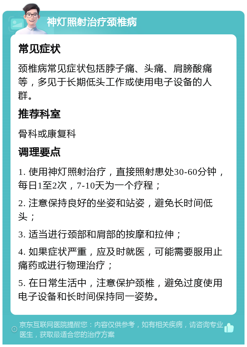 神灯照射治疗颈椎病 常见症状 颈椎病常见症状包括脖子痛、头痛、肩膀酸痛等，多见于长期低头工作或使用电子设备的人群。 推荐科室 骨科或康复科 调理要点 1. 使用神灯照射治疗，直接照射患处30-60分钟，每日1至2次，7-10天为一个疗程； 2. 注意保持良好的坐姿和站姿，避免长时间低头； 3. 适当进行颈部和肩部的按摩和拉伸； 4. 如果症状严重，应及时就医，可能需要服用止痛药或进行物理治疗； 5. 在日常生活中，注意保护颈椎，避免过度使用电子设备和长时间保持同一姿势。