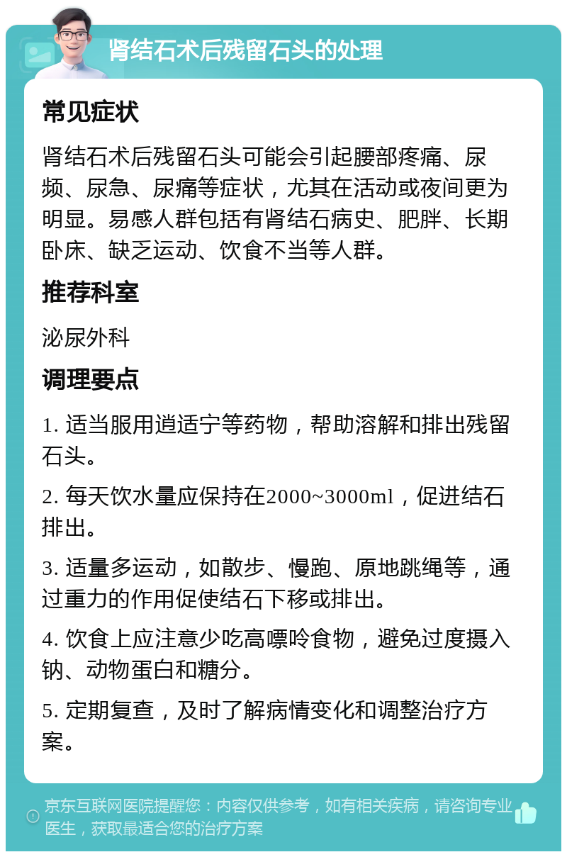 肾结石术后残留石头的处理 常见症状 肾结石术后残留石头可能会引起腰部疼痛、尿频、尿急、尿痛等症状，尤其在活动或夜间更为明显。易感人群包括有肾结石病史、肥胖、长期卧床、缺乏运动、饮食不当等人群。 推荐科室 泌尿外科 调理要点 1. 适当服用逍适宁等药物，帮助溶解和排出残留石头。 2. 每天饮水量应保持在2000~3000ml，促进结石排出。 3. 适量多运动，如散步、慢跑、原地跳绳等，通过重力的作用促使结石下移或排出。 4. 饮食上应注意少吃高嘌呤食物，避免过度摄入钠、动物蛋白和糖分。 5. 定期复查，及时了解病情变化和调整治疗方案。