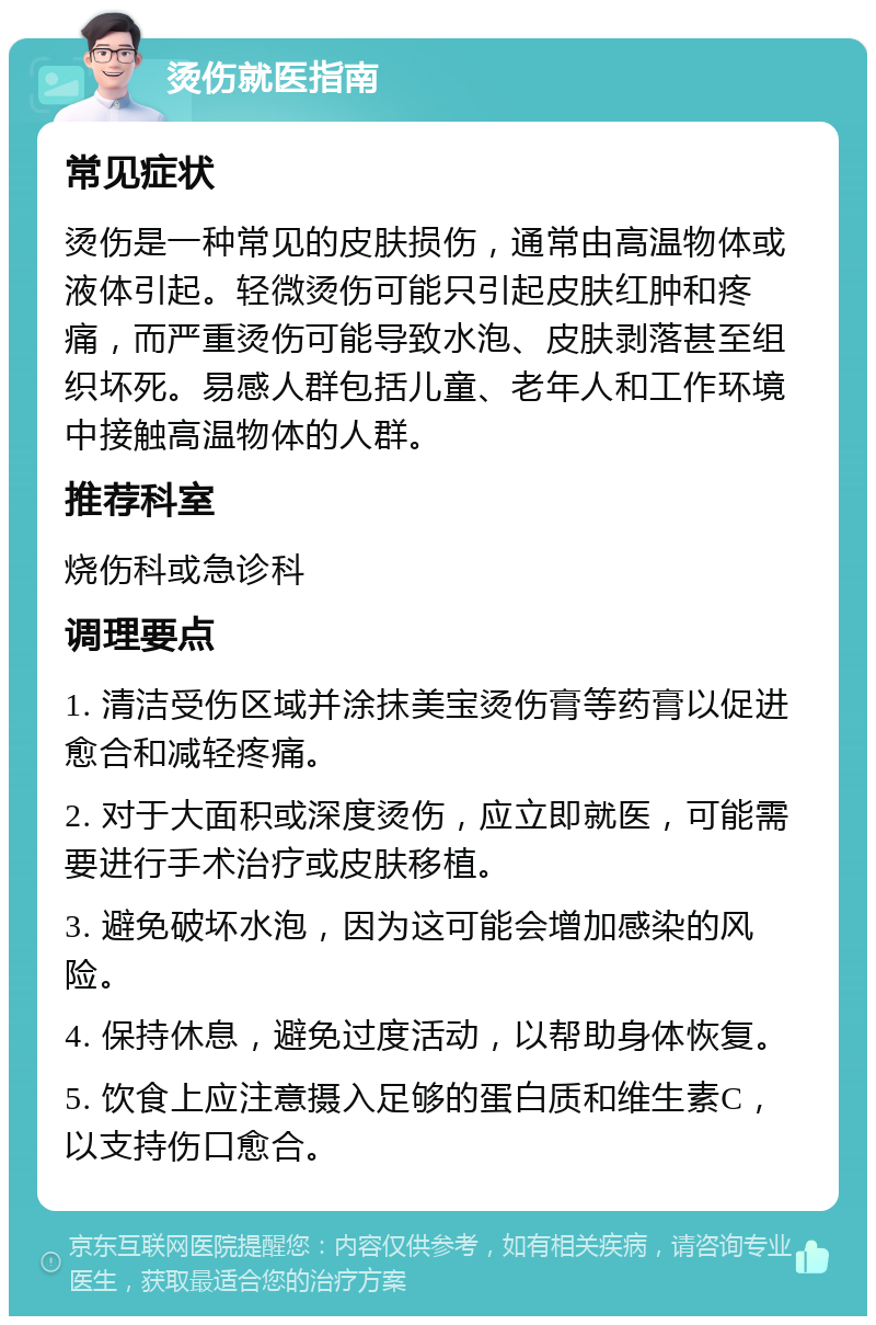 烫伤就医指南 常见症状 烫伤是一种常见的皮肤损伤，通常由高温物体或液体引起。轻微烫伤可能只引起皮肤红肿和疼痛，而严重烫伤可能导致水泡、皮肤剥落甚至组织坏死。易感人群包括儿童、老年人和工作环境中接触高温物体的人群。 推荐科室 烧伤科或急诊科 调理要点 1. 清洁受伤区域并涂抹美宝烫伤膏等药膏以促进愈合和减轻疼痛。 2. 对于大面积或深度烫伤，应立即就医，可能需要进行手术治疗或皮肤移植。 3. 避免破坏水泡，因为这可能会增加感染的风险。 4. 保持休息，避免过度活动，以帮助身体恢复。 5. 饮食上应注意摄入足够的蛋白质和维生素C，以支持伤口愈合。