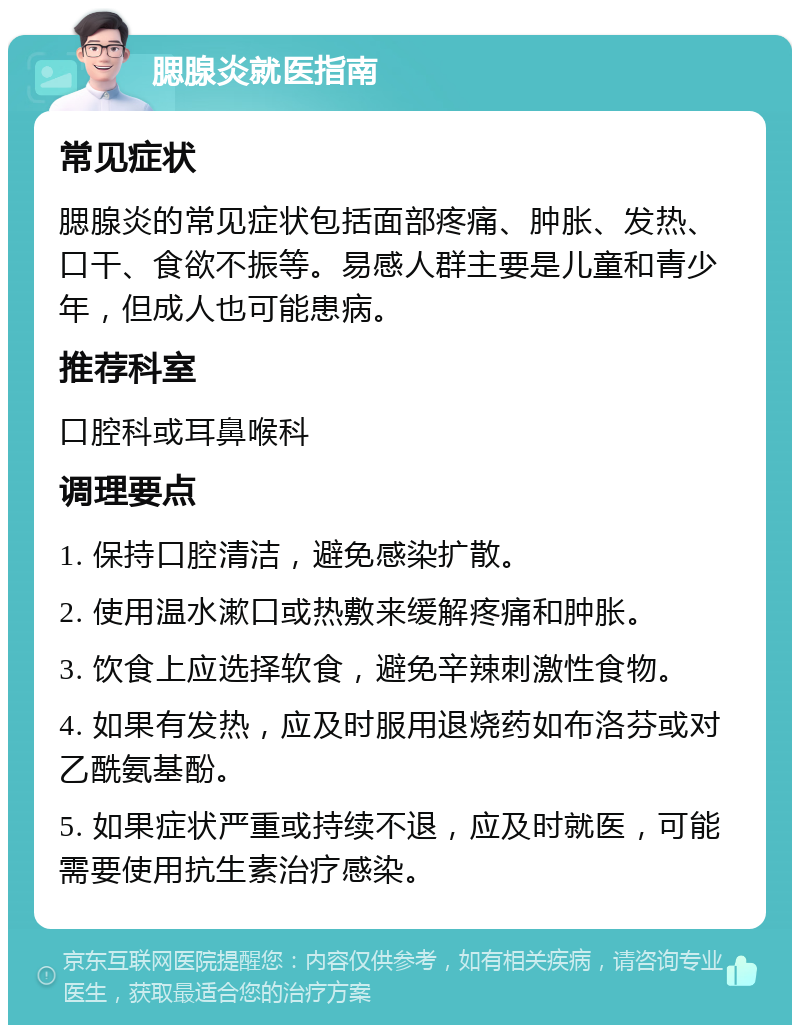 腮腺炎就医指南 常见症状 腮腺炎的常见症状包括面部疼痛、肿胀、发热、口干、食欲不振等。易感人群主要是儿童和青少年，但成人也可能患病。 推荐科室 口腔科或耳鼻喉科 调理要点 1. 保持口腔清洁，避免感染扩散。 2. 使用温水漱口或热敷来缓解疼痛和肿胀。 3. 饮食上应选择软食，避免辛辣刺激性食物。 4. 如果有发热，应及时服用退烧药如布洛芬或对乙酰氨基酚。 5. 如果症状严重或持续不退，应及时就医，可能需要使用抗生素治疗感染。