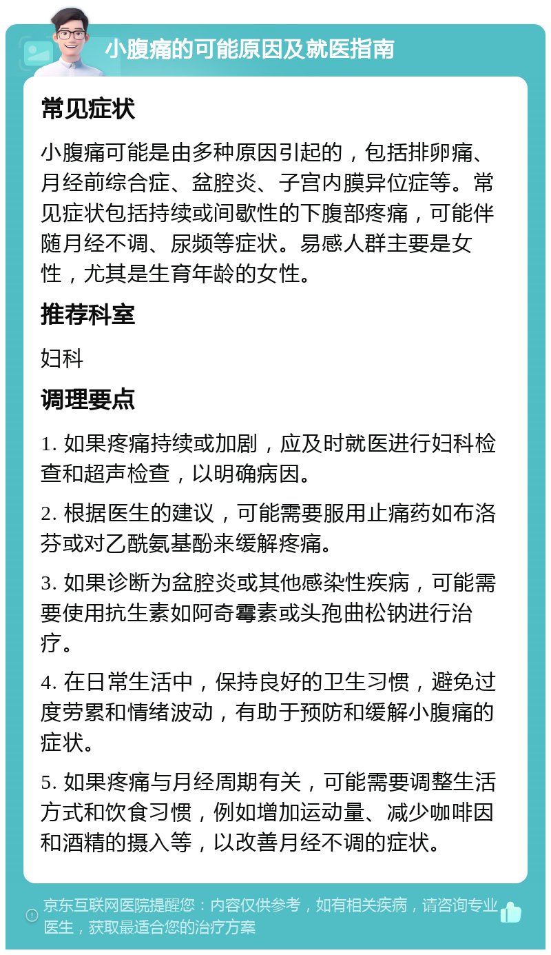 小腹痛的可能原因及就医指南 常见症状 小腹痛可能是由多种原因引起的，包括排卵痛、月经前综合症、盆腔炎、子宫内膜异位症等。常见症状包括持续或间歇性的下腹部疼痛，可能伴随月经不调、尿频等症状。易感人群主要是女性，尤其是生育年龄的女性。 推荐科室 妇科 调理要点 1. 如果疼痛持续或加剧，应及时就医进行妇科检查和超声检查，以明确病因。 2. 根据医生的建议，可能需要服用止痛药如布洛芬或对乙酰氨基酚来缓解疼痛。 3. 如果诊断为盆腔炎或其他感染性疾病，可能需要使用抗生素如阿奇霉素或头孢曲松钠进行治疗。 4. 在日常生活中，保持良好的卫生习惯，避免过度劳累和情绪波动，有助于预防和缓解小腹痛的症状。 5. 如果疼痛与月经周期有关，可能需要调整生活方式和饮食习惯，例如增加运动量、减少咖啡因和酒精的摄入等，以改善月经不调的症状。