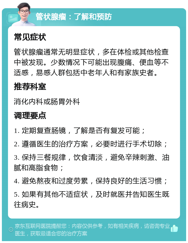 管状腺瘤：了解和预防 常见症状 管状腺瘤通常无明显症状，多在体检或其他检查中被发现。少数情况下可能出现腹痛、便血等不适感，易感人群包括中老年人和有家族史者。 推荐科室 消化内科或肠胃外科 调理要点 1. 定期复查肠镜，了解是否有复发可能； 2. 遵循医生的治疗方案，必要时进行手术切除； 3. 保持三餐规律，饮食清淡，避免辛辣刺激、油腻和高脂食物； 4. 避免熬夜和过度劳累，保持良好的生活习惯； 5. 如果有其他不适症状，及时就医并告知医生既往病史。