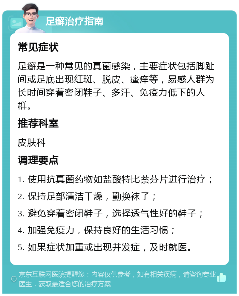 足癣治疗指南 常见症状 足癣是一种常见的真菌感染，主要症状包括脚趾间或足底出现红斑、脱皮、瘙痒等，易感人群为长时间穿着密闭鞋子、多汗、免疫力低下的人群。 推荐科室 皮肤科 调理要点 1. 使用抗真菌药物如盐酸特比萘芬片进行治疗； 2. 保持足部清洁干燥，勤换袜子； 3. 避免穿着密闭鞋子，选择透气性好的鞋子； 4. 加强免疫力，保持良好的生活习惯； 5. 如果症状加重或出现并发症，及时就医。