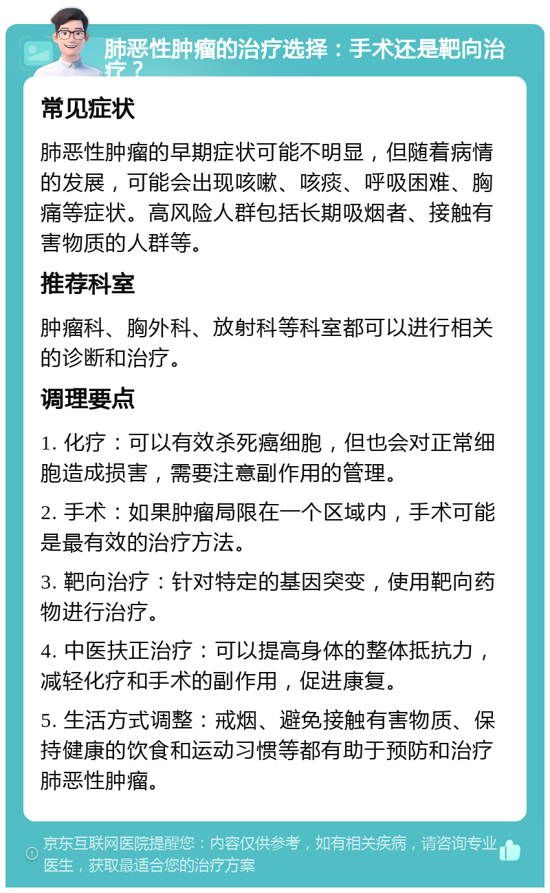 肺恶性肿瘤的治疗选择：手术还是靶向治疗？ 常见症状 肺恶性肿瘤的早期症状可能不明显，但随着病情的发展，可能会出现咳嗽、咳痰、呼吸困难、胸痛等症状。高风险人群包括长期吸烟者、接触有害物质的人群等。 推荐科室 肿瘤科、胸外科、放射科等科室都可以进行相关的诊断和治疗。 调理要点 1. 化疗：可以有效杀死癌细胞，但也会对正常细胞造成损害，需要注意副作用的管理。 2. 手术：如果肿瘤局限在一个区域内，手术可能是最有效的治疗方法。 3. 靶向治疗：针对特定的基因突变，使用靶向药物进行治疗。 4. 中医扶正治疗：可以提高身体的整体抵抗力，减轻化疗和手术的副作用，促进康复。 5. 生活方式调整：戒烟、避免接触有害物质、保持健康的饮食和运动习惯等都有助于预防和治疗肺恶性肿瘤。