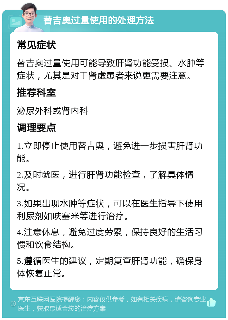 替吉奥过量使用的处理方法 常见症状 替吉奥过量使用可能导致肝肾功能受损、水肿等症状，尤其是对于肾虚患者来说更需要注意。 推荐科室 泌尿外科或肾内科 调理要点 1.立即停止使用替吉奥，避免进一步损害肝肾功能。 2.及时就医，进行肝肾功能检查，了解具体情况。 3.如果出现水肿等症状，可以在医生指导下使用利尿剂如呋塞米等进行治疗。 4.注意休息，避免过度劳累，保持良好的生活习惯和饮食结构。 5.遵循医生的建议，定期复查肝肾功能，确保身体恢复正常。