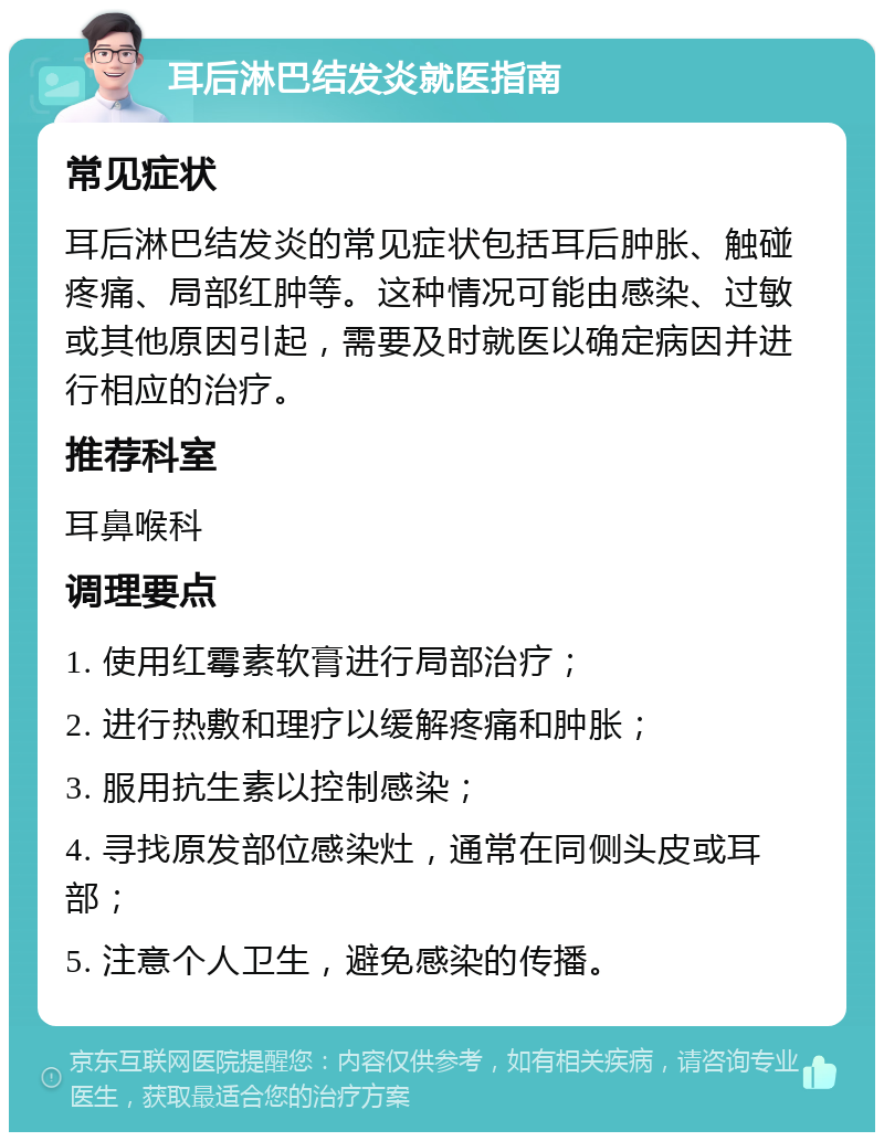 耳后淋巴结发炎就医指南 常见症状 耳后淋巴结发炎的常见症状包括耳后肿胀、触碰疼痛、局部红肿等。这种情况可能由感染、过敏或其他原因引起，需要及时就医以确定病因并进行相应的治疗。 推荐科室 耳鼻喉科 调理要点 1. 使用红霉素软膏进行局部治疗； 2. 进行热敷和理疗以缓解疼痛和肿胀； 3. 服用抗生素以控制感染； 4. 寻找原发部位感染灶，通常在同侧头皮或耳部； 5. 注意个人卫生，避免感染的传播。