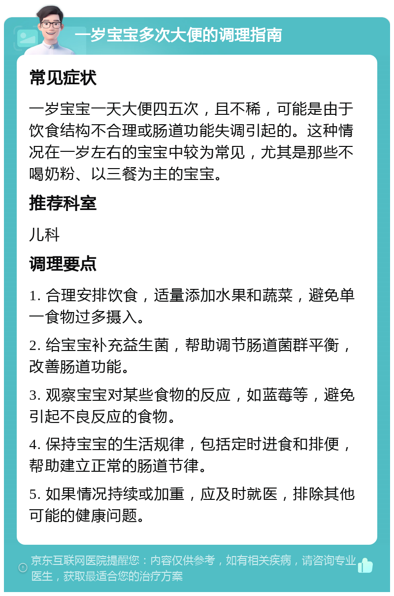 一岁宝宝多次大便的调理指南 常见症状 一岁宝宝一天大便四五次，且不稀，可能是由于饮食结构不合理或肠道功能失调引起的。这种情况在一岁左右的宝宝中较为常见，尤其是那些不喝奶粉、以三餐为主的宝宝。 推荐科室 儿科 调理要点 1. 合理安排饮食，适量添加水果和蔬菜，避免单一食物过多摄入。 2. 给宝宝补充益生菌，帮助调节肠道菌群平衡，改善肠道功能。 3. 观察宝宝对某些食物的反应，如蓝莓等，避免引起不良反应的食物。 4. 保持宝宝的生活规律，包括定时进食和排便，帮助建立正常的肠道节律。 5. 如果情况持续或加重，应及时就医，排除其他可能的健康问题。