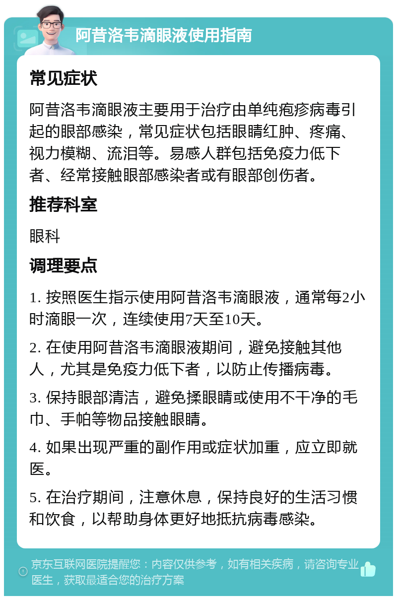 阿昔洛韦滴眼液使用指南 常见症状 阿昔洛韦滴眼液主要用于治疗由单纯疱疹病毒引起的眼部感染，常见症状包括眼睛红肿、疼痛、视力模糊、流泪等。易感人群包括免疫力低下者、经常接触眼部感染者或有眼部创伤者。 推荐科室 眼科 调理要点 1. 按照医生指示使用阿昔洛韦滴眼液，通常每2小时滴眼一次，连续使用7天至10天。 2. 在使用阿昔洛韦滴眼液期间，避免接触其他人，尤其是免疫力低下者，以防止传播病毒。 3. 保持眼部清洁，避免揉眼睛或使用不干净的毛巾、手帕等物品接触眼睛。 4. 如果出现严重的副作用或症状加重，应立即就医。 5. 在治疗期间，注意休息，保持良好的生活习惯和饮食，以帮助身体更好地抵抗病毒感染。