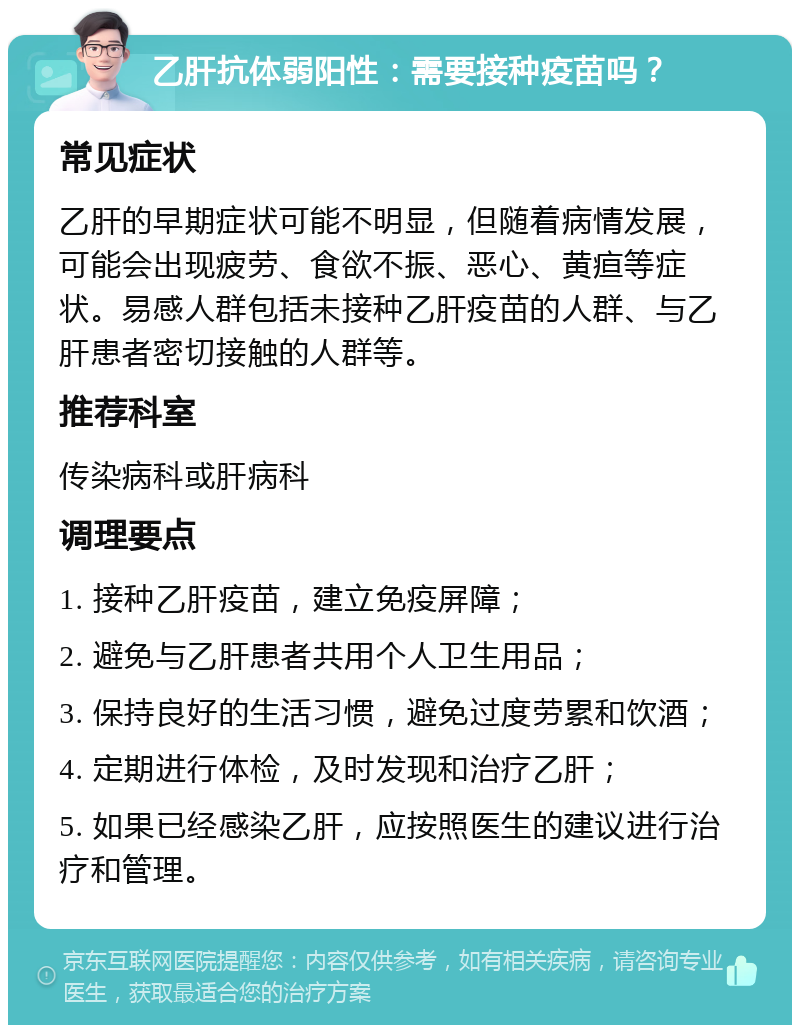 乙肝抗体弱阳性：需要接种疫苗吗？ 常见症状 乙肝的早期症状可能不明显，但随着病情发展，可能会出现疲劳、食欲不振、恶心、黄疸等症状。易感人群包括未接种乙肝疫苗的人群、与乙肝患者密切接触的人群等。 推荐科室 传染病科或肝病科 调理要点 1. 接种乙肝疫苗，建立免疫屏障； 2. 避免与乙肝患者共用个人卫生用品； 3. 保持良好的生活习惯，避免过度劳累和饮酒； 4. 定期进行体检，及时发现和治疗乙肝； 5. 如果已经感染乙肝，应按照医生的建议进行治疗和管理。