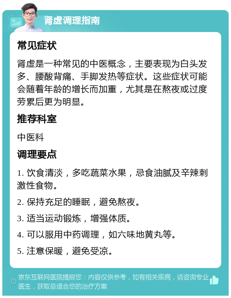 肾虚调理指南 常见症状 肾虚是一种常见的中医概念，主要表现为白头发多、腰酸背痛、手脚发热等症状。这些症状可能会随着年龄的增长而加重，尤其是在熬夜或过度劳累后更为明显。 推荐科室 中医科 调理要点 1. 饮食清淡，多吃蔬菜水果，忌食油腻及辛辣刺激性食物。 2. 保持充足的睡眠，避免熬夜。 3. 适当运动锻炼，增强体质。 4. 可以服用中药调理，如六味地黄丸等。 5. 注意保暖，避免受凉。