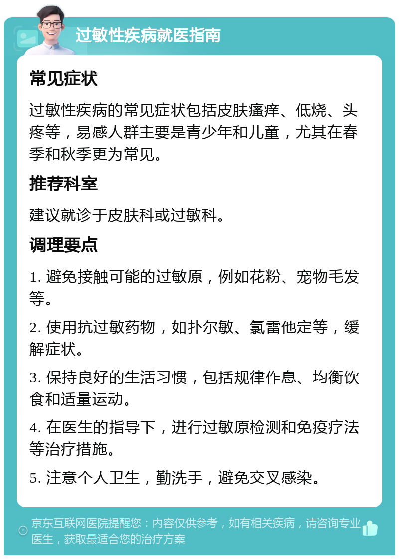 过敏性疾病就医指南 常见症状 过敏性疾病的常见症状包括皮肤瘙痒、低烧、头疼等，易感人群主要是青少年和儿童，尤其在春季和秋季更为常见。 推荐科室 建议就诊于皮肤科或过敏科。 调理要点 1. 避免接触可能的过敏原，例如花粉、宠物毛发等。 2. 使用抗过敏药物，如扑尔敏、氯雷他定等，缓解症状。 3. 保持良好的生活习惯，包括规律作息、均衡饮食和适量运动。 4. 在医生的指导下，进行过敏原检测和免疫疗法等治疗措施。 5. 注意个人卫生，勤洗手，避免交叉感染。