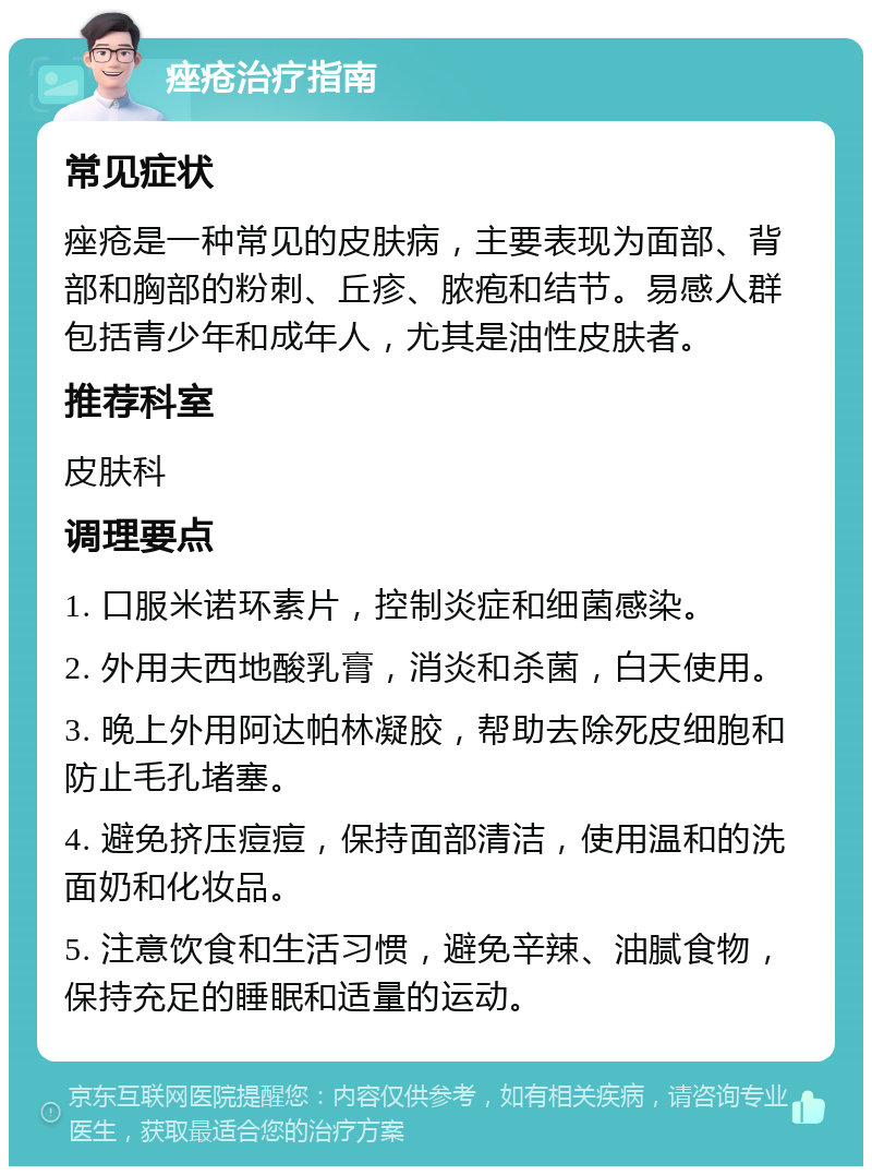 痤疮治疗指南 常见症状 痤疮是一种常见的皮肤病，主要表现为面部、背部和胸部的粉刺、丘疹、脓疱和结节。易感人群包括青少年和成年人，尤其是油性皮肤者。 推荐科室 皮肤科 调理要点 1. 口服米诺环素片，控制炎症和细菌感染。 2. 外用夫西地酸乳膏，消炎和杀菌，白天使用。 3. 晚上外用阿达帕林凝胶，帮助去除死皮细胞和防止毛孔堵塞。 4. 避免挤压痘痘，保持面部清洁，使用温和的洗面奶和化妆品。 5. 注意饮食和生活习惯，避免辛辣、油腻食物，保持充足的睡眠和适量的运动。