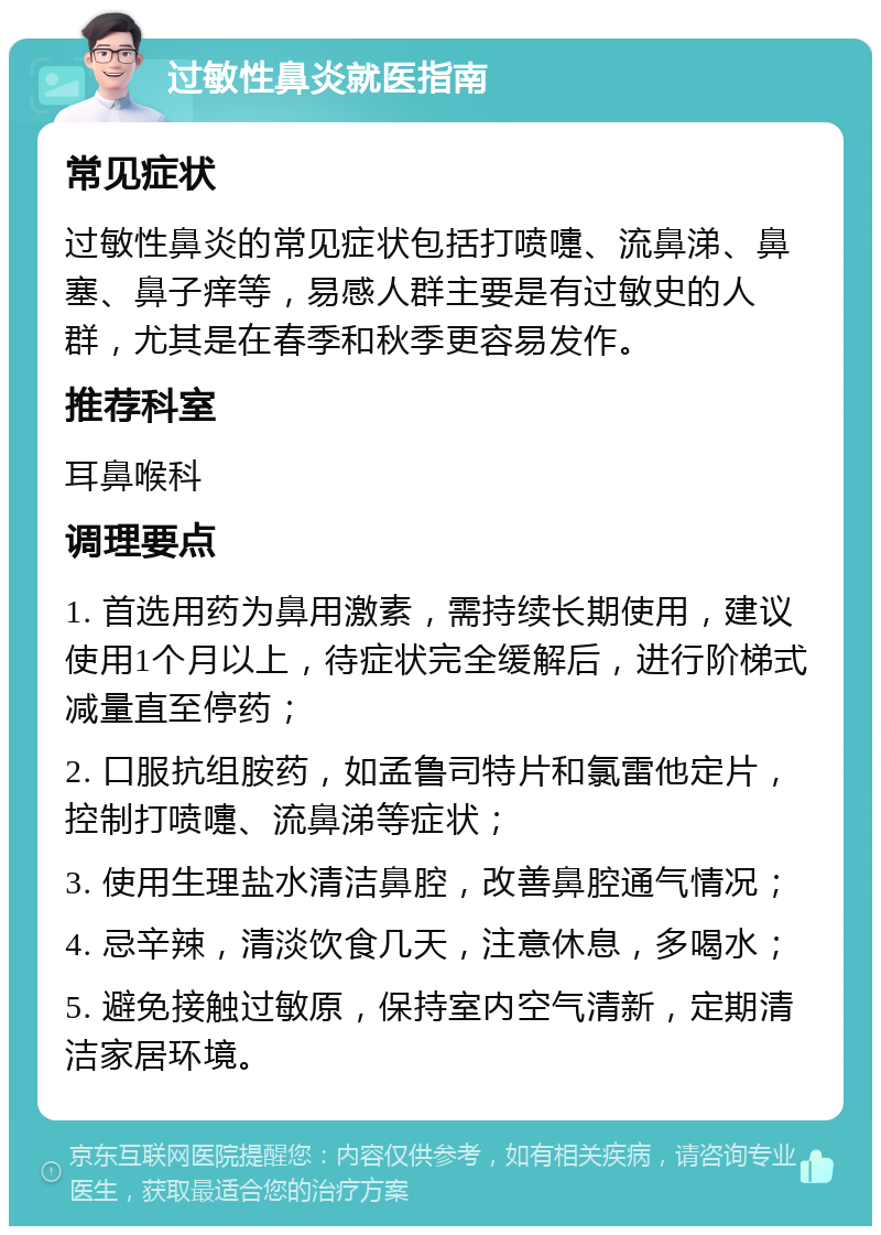 过敏性鼻炎就医指南 常见症状 过敏性鼻炎的常见症状包括打喷嚏、流鼻涕、鼻塞、鼻子痒等，易感人群主要是有过敏史的人群，尤其是在春季和秋季更容易发作。 推荐科室 耳鼻喉科 调理要点 1. 首选用药为鼻用激素，需持续长期使用，建议使用1个月以上，待症状完全缓解后，进行阶梯式减量直至停药； 2. 口服抗组胺药，如孟鲁司特片和氯雷他定片，控制打喷嚏、流鼻涕等症状； 3. 使用生理盐水清洁鼻腔，改善鼻腔通气情况； 4. 忌辛辣，清淡饮食几天，注意休息，多喝水； 5. 避免接触过敏原，保持室内空气清新，定期清洁家居环境。