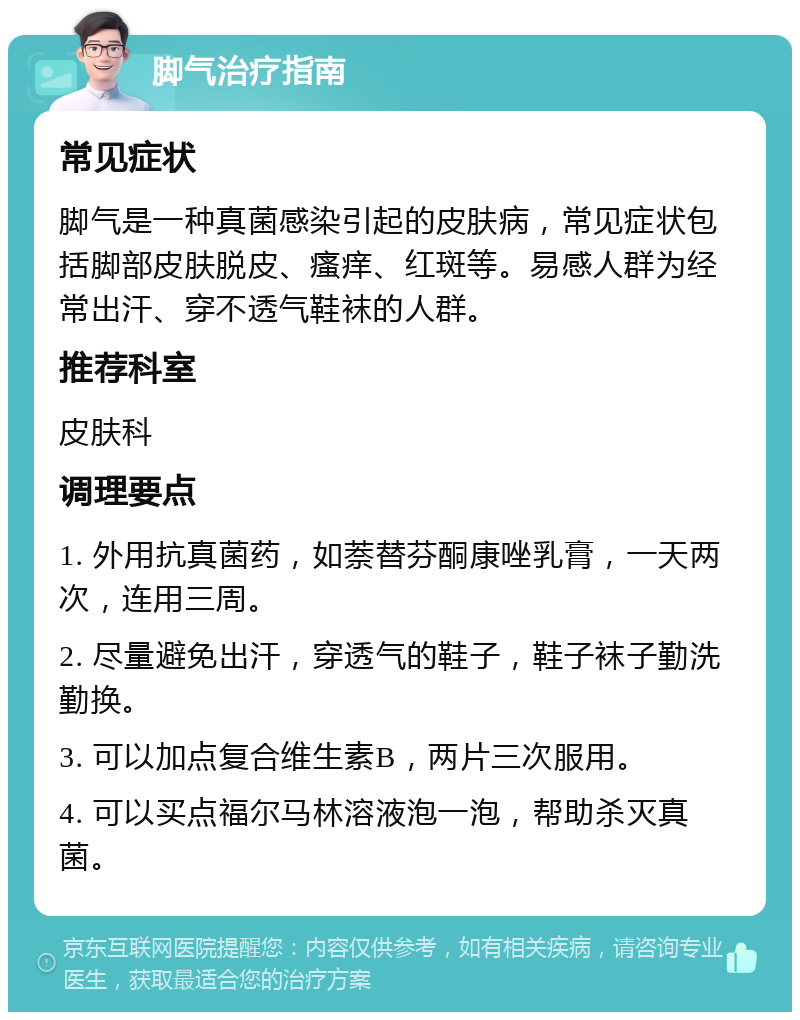 脚气治疗指南 常见症状 脚气是一种真菌感染引起的皮肤病，常见症状包括脚部皮肤脱皮、瘙痒、红斑等。易感人群为经常出汗、穿不透气鞋袜的人群。 推荐科室 皮肤科 调理要点 1. 外用抗真菌药，如萘替芬酮康唑乳膏，一天两次，连用三周。 2. 尽量避免出汗，穿透气的鞋子，鞋子袜子勤洗勤换。 3. 可以加点复合维生素B，两片三次服用。 4. 可以买点福尔马林溶液泡一泡，帮助杀灭真菌。