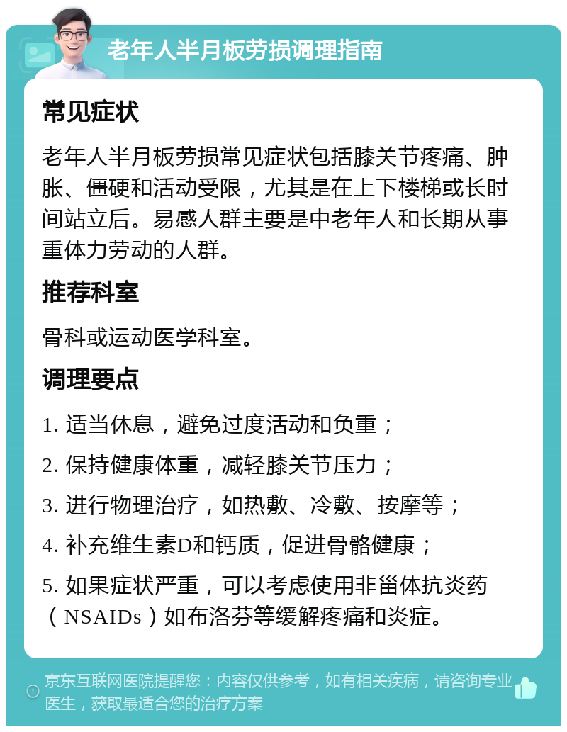 老年人半月板劳损调理指南 常见症状 老年人半月板劳损常见症状包括膝关节疼痛、肿胀、僵硬和活动受限，尤其是在上下楼梯或长时间站立后。易感人群主要是中老年人和长期从事重体力劳动的人群。 推荐科室 骨科或运动医学科室。 调理要点 1. 适当休息，避免过度活动和负重； 2. 保持健康体重，减轻膝关节压力； 3. 进行物理治疗，如热敷、冷敷、按摩等； 4. 补充维生素D和钙质，促进骨骼健康； 5. 如果症状严重，可以考虑使用非甾体抗炎药（NSAIDs）如布洛芬等缓解疼痛和炎症。