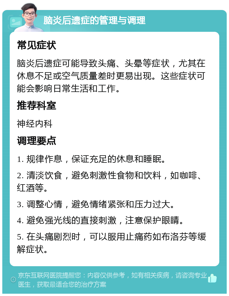 脑炎后遗症的管理与调理 常见症状 脑炎后遗症可能导致头痛、头晕等症状，尤其在休息不足或空气质量差时更易出现。这些症状可能会影响日常生活和工作。 推荐科室 神经内科 调理要点 1. 规律作息，保证充足的休息和睡眠。 2. 清淡饮食，避免刺激性食物和饮料，如咖啡、红酒等。 3. 调整心情，避免情绪紧张和压力过大。 4. 避免强光线的直接刺激，注意保护眼睛。 5. 在头痛剧烈时，可以服用止痛药如布洛芬等缓解症状。