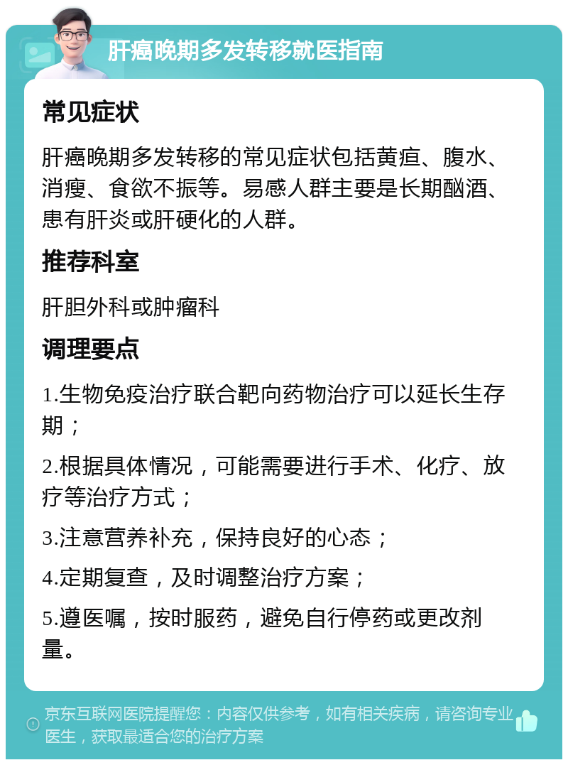 肝癌晚期多发转移就医指南 常见症状 肝癌晚期多发转移的常见症状包括黄疸、腹水、消瘦、食欲不振等。易感人群主要是长期酗酒、患有肝炎或肝硬化的人群。 推荐科室 肝胆外科或肿瘤科 调理要点 1.生物免疫治疗联合靶向药物治疗可以延长生存期； 2.根据具体情况，可能需要进行手术、化疗、放疗等治疗方式； 3.注意营养补充，保持良好的心态； 4.定期复查，及时调整治疗方案； 5.遵医嘱，按时服药，避免自行停药或更改剂量。