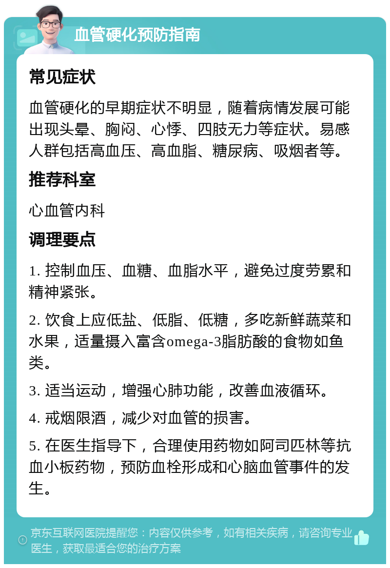 血管硬化预防指南 常见症状 血管硬化的早期症状不明显，随着病情发展可能出现头晕、胸闷、心悸、四肢无力等症状。易感人群包括高血压、高血脂、糖尿病、吸烟者等。 推荐科室 心血管内科 调理要点 1. 控制血压、血糖、血脂水平，避免过度劳累和精神紧张。 2. 饮食上应低盐、低脂、低糖，多吃新鲜蔬菜和水果，适量摄入富含omega-3脂肪酸的食物如鱼类。 3. 适当运动，增强心肺功能，改善血液循环。 4. 戒烟限酒，减少对血管的损害。 5. 在医生指导下，合理使用药物如阿司匹林等抗血小板药物，预防血栓形成和心脑血管事件的发生。